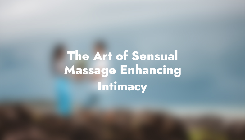 The Art of Sensual Massage: Enhancing Intimacy